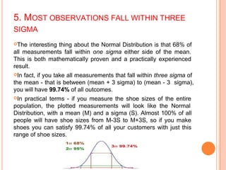 5. MOST OBSERVATIONS FALL WITHIN THREE
SIGMA
The interesting thing about the Normal Distribution is that 68% of
all measurements fall within one sigma either side of the mean.
This is both mathematically proven and a practically experienced
result.
In fact, if you take all measurements that fall within three sigma of
the mean - that is between (mean + 3 sigma) to (mean - 3 sigma),
you will have 99.74% of all outcomes.
In practical terms - if you measure the shoe sizes of the entire
population, the plotted measurements will look like the Normal
Distribution, with a mean (M) and a sigma (S). Almost 100% of all
people will have shoe sizes from M-3S to M+3S, so if you make
shoes you can satisfy 99.74% of all your customers with just this
range of shoe sizes.
 