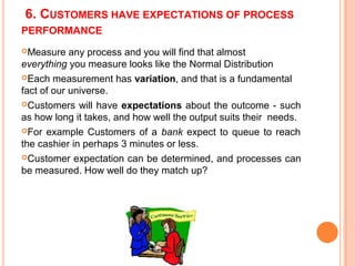6. CUSTOMERS HAVE EXPECTATIONS OF PROCESS
PERFORMANCE
Measure any process and you will find that almost
everything you measure looks like the Normal Distribution
Each measurement has variation, and that is a fundamental
fact of our universe.
Customers will have expectations about the outcome - such
as how long it takes, and how well the output suits their needs.
For example Customers of a bank expect to queue to reach
the cashier in perhaps 3 minutes or less.
Customer expectation can be determined, and processes can
be measured. How well do they match up?
 