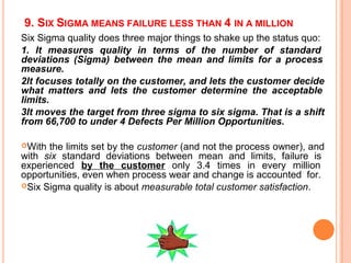 9. SIX SIGMA MEANS FAILURE LESS THAN 4 IN A MILLION
Six Sigma quality does three major things to shake up the status quo:
1. It measures quality in terms of the number of standard
deviations (Sigma) between the mean and limits for a process
measure.
2It focuses totally on the customer, and lets the customer decide
what matters and lets the customer determine the acceptable
limits.
3It moves the target from three sigma to six sigma. That is a shift
from 66,700 to under 4 Defects Per Million Opportunities.
With the limits set by the customer (and not the process owner), and
with six standard deviations between mean and limits, failure is
experienced by the customer only 3.4 times in every million
opportunities, even when process wear and change is accounted for.
Six Sigma quality is about measurable total customer satisfaction.
 