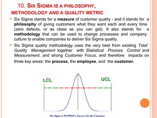 10. SIX SIGMA IS A PHILOSOPHY,
METHODOLOGY AND A QUALITY METRIC
 Six Sigma stands for a measure of customer quality - and it stands for a
philosophy of giving customers what they want each and every time
(zero defects, or as close as you can get). It also stands for a
methodology that can be used to change processes and company
culture to enable companies to deliver Six Sigma quality.
 Six Sigma quality methodology uses the very best from existing Total
Quality Management together with Statistical Process Control and
Measurement, and strong Customer Focus, and therefore impacts on
three key areas: the process, the employee, and the customer.
 