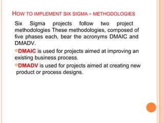HOW TO IMPLEMENT SIX SIGMA - METHODOLOGIES
Six Sigma projects follow two project
methodologies These methodologies, composed of
five phases each, bear the acronyms DMAIC and
DMADV.
DMAIC is used for projects aimed at improving an
existing business process.
DMADV is used for projects aimed at creating new
product or process designs.
 