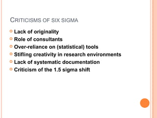 CRITICISMS OF SIX SIGMA
 Lack of originality
 Role of consultants
 Over-reliance on (statistical) tools
 Stifling creativity in research environments
 Lack of systematic documentation
 Criticism of the 1.5 sigma shift
 