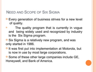 NEED AND SCOPE OF SIX SIGMA
 Every generation of business strives for a new level
of quality.
 The quality program that is currently in vogue
and being widely used and recognized by industry
is the Six Sigma program.
 Six Sigma is a relatively new program, and was
only started in 1986.
 It was first put into implementation at Motorola, but
is now in use by most large corporations.
 Some of these other large companies include GE,
Honeywell, and Bank of America.
 