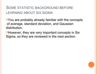 SOME STATISTIC BACKGROUND BEFORE
LEARNING ABOUT SIX SIGMA
You are probably already familiar with the concepts
of average, standard deviation, and Gaussian
distribution.
However, they are very important concepts in Six
Sigma, so they are reviewed in the next section.
 