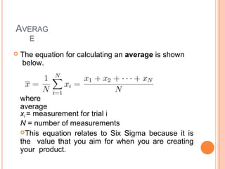 AVERAG
E
 The equation for calculating an average is shown
below.
where
average
xi = measurement for trial i
N = number of measurements
This equation relates to Six Sigma because it is
the value that you aim for when you are creating
your product.
 