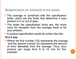SIGNIFICANCE OF AVERAGE IN SIX SIGMA
 The average is combined with the specification
limits, which are the limits that determine if your
product is in or out of spec.
 The wider the specification limits are, the more
room for deviation from the average there is for
your product.
 A product specification would be written like this:
10 ± 2 mm
 Where the first number (10) represents the average
and the second number (2) represents the amount
of error allowable from the average. Thus, your
product can range from 8 to 12 mm for this
example.
 