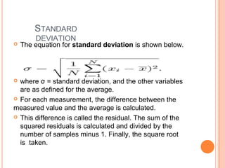 STANDARD
DEVIATION
 The equation for standard deviation is shown below.
 where σ = standard deviation, and the other variables
are as defined for the average.
 For each measurement, the difference between the
measured value and the average is calculated.
 This difference is called the residual. The sum of the
squared residuals is calculated and divided by the
number of samples minus 1. Finally, the square root
is taken.
 