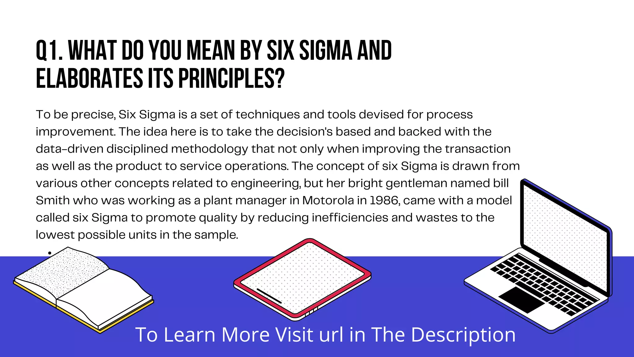 Q1. What do you mean by six Sigma and
elaborates its principles?


To be precise, Six Sigma is a set of techniques and tools devised for process
improvement. The idea here is to take the decision's based and backed with the
data-driven disciplined methodology that not only when improving the transaction
as well as the product to service operations. The concept of six Sigma is drawn from
various other concepts related to engineering, but her bright gentleman named bill
Smith who was working as a plant manager in Motorola in 1986, came with a model
called six Sigma to promote quality by reducing inefficiencies and wastes to the
lowest possible units in the sample.
To Learn More Visit url in The Description
 