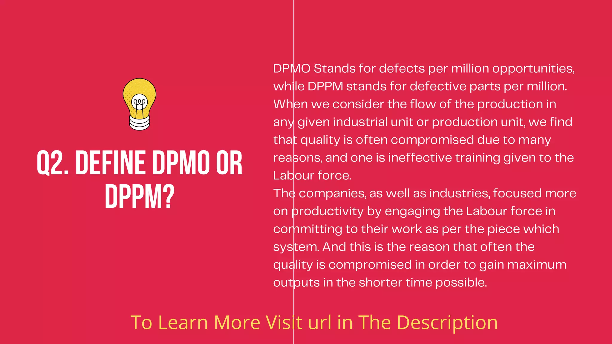 DPMO Stands for defects per million opportunities,
while DPPM stands for defective parts per million.
When we consider the flow of the production in
any given industrial unit or production unit, we find
that quality is often compromised due to many
reasons, and one is ineffective training given to the
Labour force.
The companies, as well as industries, focused more
on productivity by engaging the Labour force in
committing to their work as per the piece which
system. And this is the reason that often the
quality is compromised in order to gain maximum
outputs in the shorter time possible.
Q2. Define DPMO or
DPPM?


To Learn More Visit url in The Description
 