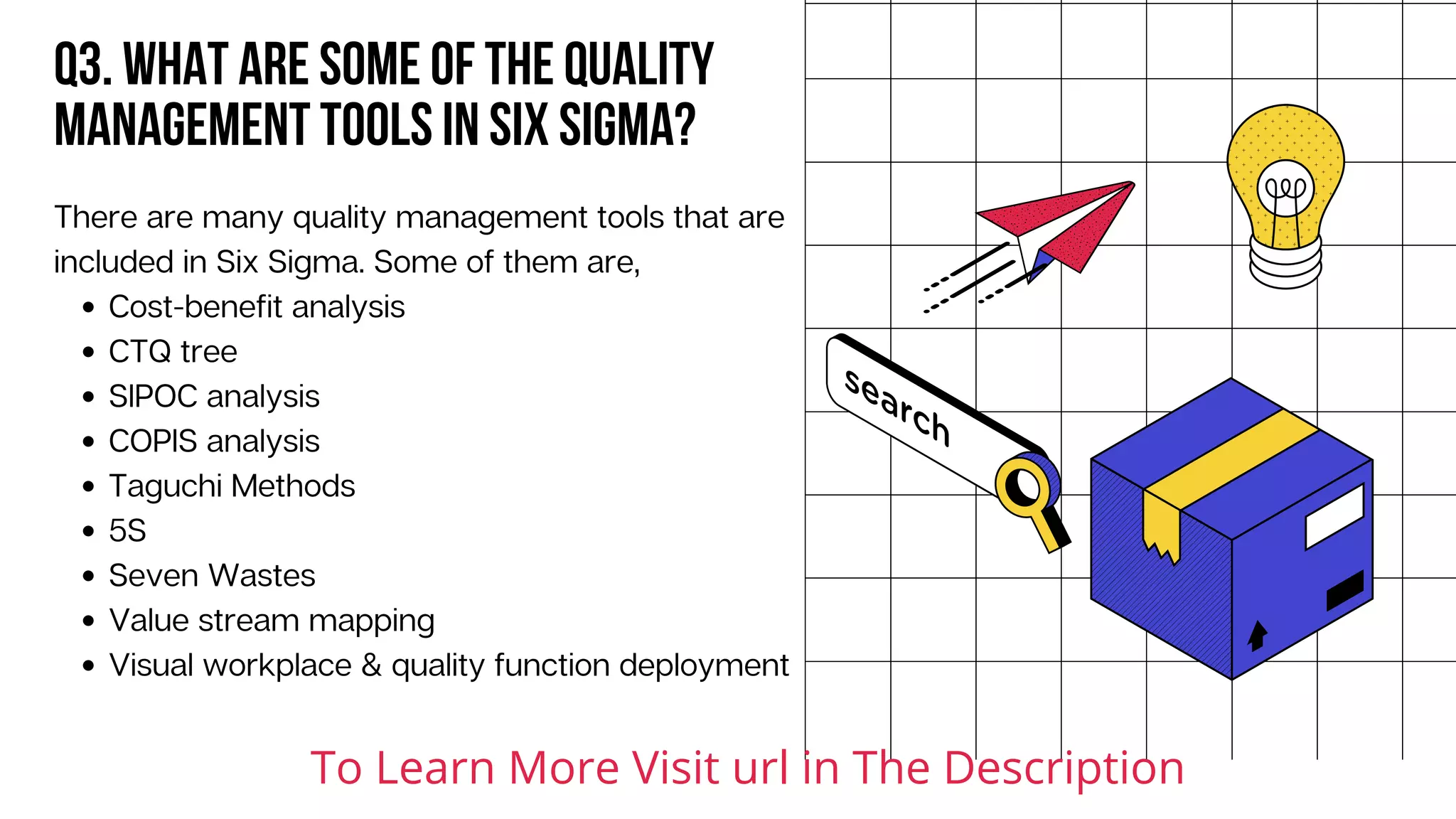 Q3. What are some of the quality
management tools in Six Sigma?
Cost-benefit analysis
CTQ tree
SIPOC analysis
COPIS analysis
Taguchi Methods
5S
Seven Wastes
Value stream mapping
Visual workplace & quality function deployment
There are many quality management tools that are
included in Six Sigma. Some of them are,
To Learn More Visit url in The Description
 