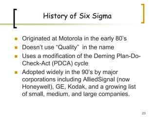 23
History of Six Sigma
„ Originated at Motorola in the early 80’s
„ Doesn’t use “Quality” in the name
„ Uses a modification of the Deming Plan-Do-
Check-Act (PDCA) cycle
„ Adopted widely in the 90’s by major
corporations including AlliedSignal (now
Honeywell), GE, Kodak, and a growing list
of small, medium, and large companies.
 