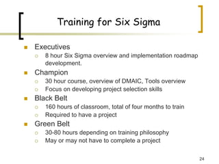 24
Training for Six Sigma
„ Executives
{ 8 hour Six Sigma overview and implementation roadmap
development.
„ Champion
{ 30 hour course, overview of DMAIC, Tools overview
{ Focus on developing project selection skills
„ Black Belt
{ 160 hours of classroom, total of four months to train
{ Required to have a project
„ Green Belt
{ 30-80 hours depending on training philosophy
{ May or may not have to complete a project
 