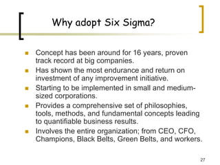 27
Why adopt Six Sigma?
„ Concept has been around for 16 years, proven
track record at big companies.
„ Has shown the most endurance and return on
investment of any improvement initiative.
„ Starting to be implemented in small and medium-
sized corporations.
„ Provides a comprehensive set of philosophies,
tools, methods, and fundamental concepts leading
to quantifiable business results.
„ Involves the entire organization; from CEO, CFO,
Champions, Black Belts, Green Belts, and workers.
 