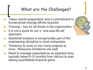 28
What are the Challenges?
„ Takes careful preparation and a commitment to
fundamental change efforts required.
„ Training – key for all levels in the organization
„ It is not a quick fix nor a “one-size-fits-all”
approach.
„ Statistical analysis is not generally part of the
engineering discipline in most companies.
„ Tendency to work on too many projects at
once. Resource limitations are real!
„ Need to manage expectations on payback time,
typically takes 9-12 months from roll-out to start
seeing quantifiable financial gains.
 