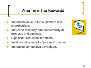 29
What are the Rewards
„ Increased value to the customers and
shareholders.
„ Improved reliability and predictability of
products and services.
„ Significant reduction in defects.
„ Institutionalization of a “process” mindset.
„ Increased competitive advantage.
 