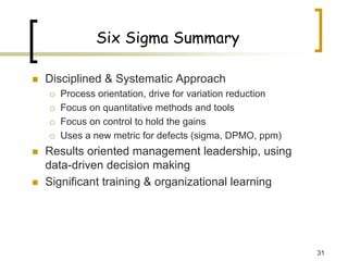 31
Six Sigma Summary
„ Disciplined & Systematic Approach
{ Process orientation, drive for variation reduction
{ Focus on quantitative methods and tools
{ Focus on control to hold the gains
{ Uses a new metric for defects (sigma, DPMO, ppm)
„ Results oriented management leadership, using
data-driven decision making
„ Significant training & organizational learning
 