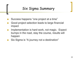 32
Six Sigma Summary
„ Success happens “one project at a time”
„ Good project selection leads to large financial
impact
„ Implementation is hard work, not magic. Expect
bumps in the road, stay the course, results will
happen
„ Six Sigma is “A journey not a destination”
 