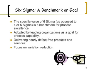 8
Six Sigma: A Benchmark or Goal
„ The specific value of 6 Sigma (as opposed to
4 or 5 Sigma) is a benchmark for process
excellence.
„ Adopted by leading organizations as a goal for
process capability.
„ Delivering nearly defect-free products and
services
„ Focus on variation reduction
 