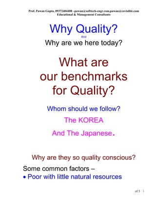 Prof. Pawan Gupta, 09372404408 –pawan@softtech-engr.com,pawan@covisible.com
                      Educational & Management Consultants




                Why Quality?         And

             Why are we here today?

            What are
         our benchmarks
           for Quality?
              Whom should we follow?
                          The KOREA
                  And The Japanese                        .
    Why are they so quality conscious?
Some common factors –
• Poor with little natural resources

                                                                          of 3 1
 