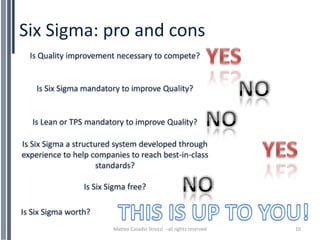 Six Sigma: pro and cons
  Is Quality improvement necessary to compete?


    Is Six Sigma mandatory to improve Quality?


   Is Lean or TPS mandatory to improve Quality?

Is Six Sigma a structured system developed through
experience to help companies to reach best-in-class
                      standards?

                 Is Six Sigma free?

Is Six Sigma worth?
                         Matteo Casadio Strozzi - all rights reserved   10
 