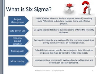 What is Six Sigma?
    Project          DMAIC (Define, Measure, Analyze, Improve, Control ) is nothing
                      but a PM method to build and manage strong and effective
  Management
                                              projects.

                   Six Sigma applies statistics to business case to enforce the reliability
 Data driven DSS
                                                  of choices.

   Economic
    project        Every project must be also evaluated for the economic impact, thus
                             driving the improvement on the real priorities.
   selection

  Training path     Only skilled person can be effective on projects. Belts, Champions
                         are people that must be trained to follow the projects.


                    Improvement are economically evaluated and weighted. Cost and
 Money saving
                                  benefits can be easily compared.


                    Matteo Casadio Strozzi - all rights reserved                        3
 