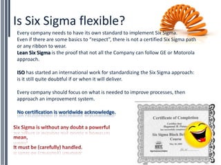Is Six Sigma flexible?
Every company needs to have its own standard to implement Six Sigma.
Even if there are some basics to “respect”, there is not a certified Six Sigma path
or any ribbon to wear.
Lean Six Sigma is the proof that not all the Company can follow GE or Motorola
approach.

ISO has started an international work for standardizing the Six Sigma approach:
is it still quite doubtful if or when it will deliver.

Every company should focus on what is needed to improve processes, then
approach an improvement system.

No certification is worldwide acknowledge.
 