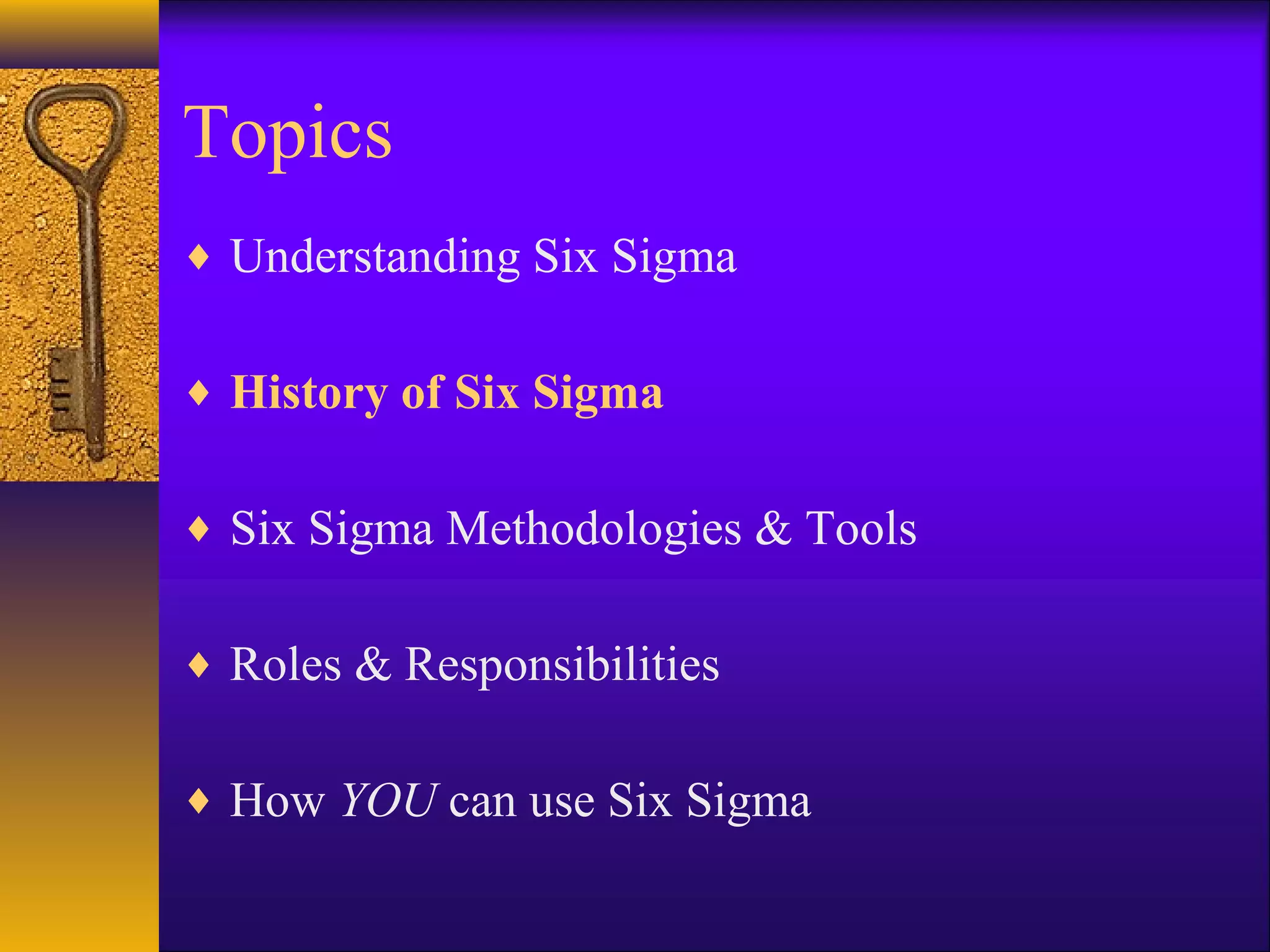 Topics
♦ Understanding Six Sigma


♦ History of Six Sigma


♦ Six Sigma Methodologies & Tools


♦ Roles & Responsibilities


♦ How YOU can use Six Sigma
 