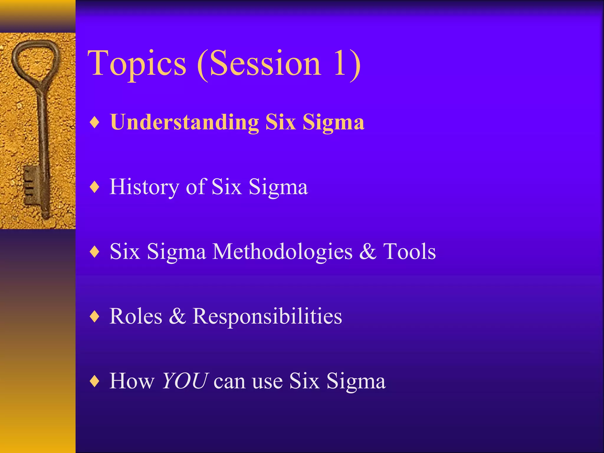 Topics (Session 1)
♦ Understanding Six Sigma


♦ History of Six Sigma


♦ Six Sigma Methodologies & Tools


♦ Roles & Responsibilities


♦ How YOU can use Six Sigma
 