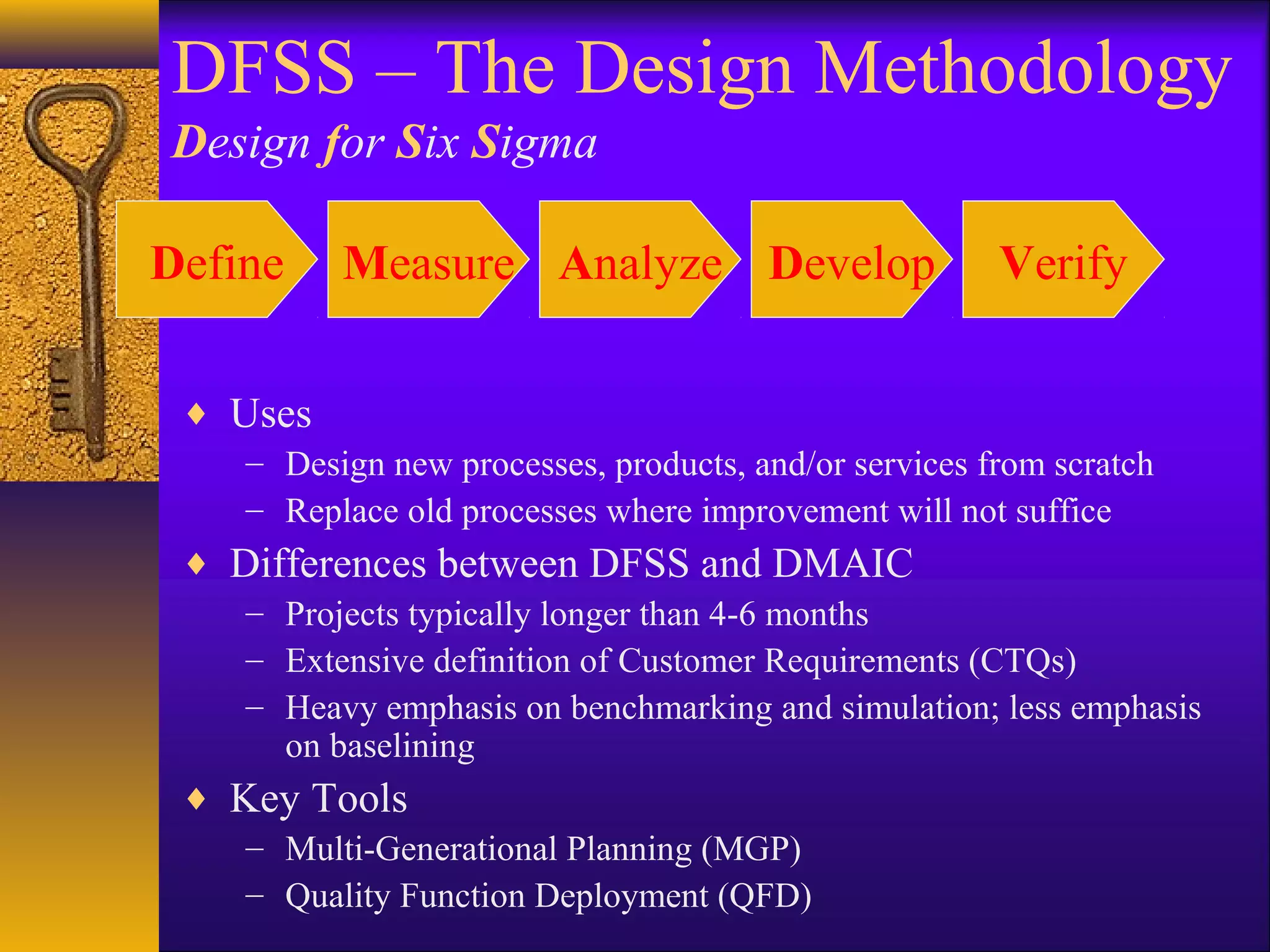DFSS – The Design Methodology
Design for Six Sigma

Define    Measure Analyze Develop                      Verify

 ♦ Uses
    – Design new processes, products, and/or services from scratch
    – Replace old processes where improvement will not suffice
 ♦ Differences between DFSS and DMAIC
    – Projects typically longer than 4-6 months
    – Extensive definition of Customer Requirements (CTQs)
    – Heavy emphasis on benchmarking and simulation; less emphasis
      on baselining
 ♦ Key Tools
    – Multi-Generational Planning (MGP)
    – Quality Function Deployment (QFD)
 