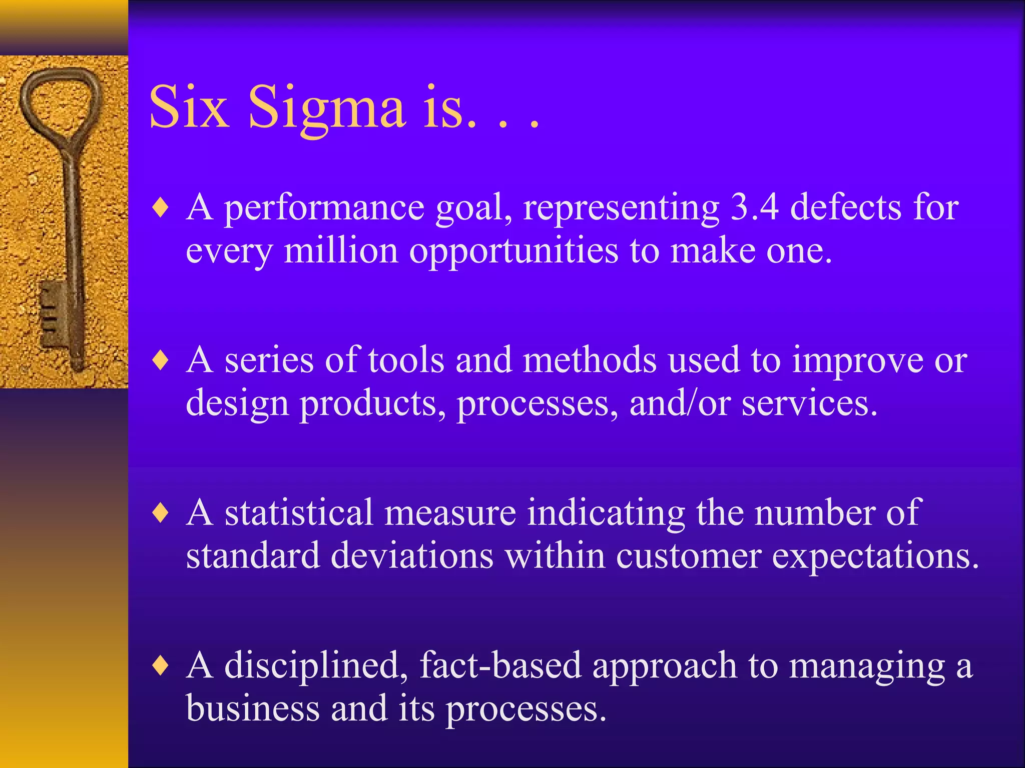 Six Sigma is. . .
♦ A performance goal, representing 3.4 defects for
  every million opportunities to make one.

♦ A series of tools and methods used to improve or
  design products, processes, and/or services.

♦ A statistical measure indicating the number of
  standard deviations within customer expectations.

♦ A disciplined, fact-based approach to managing a
  business and its processes.
 