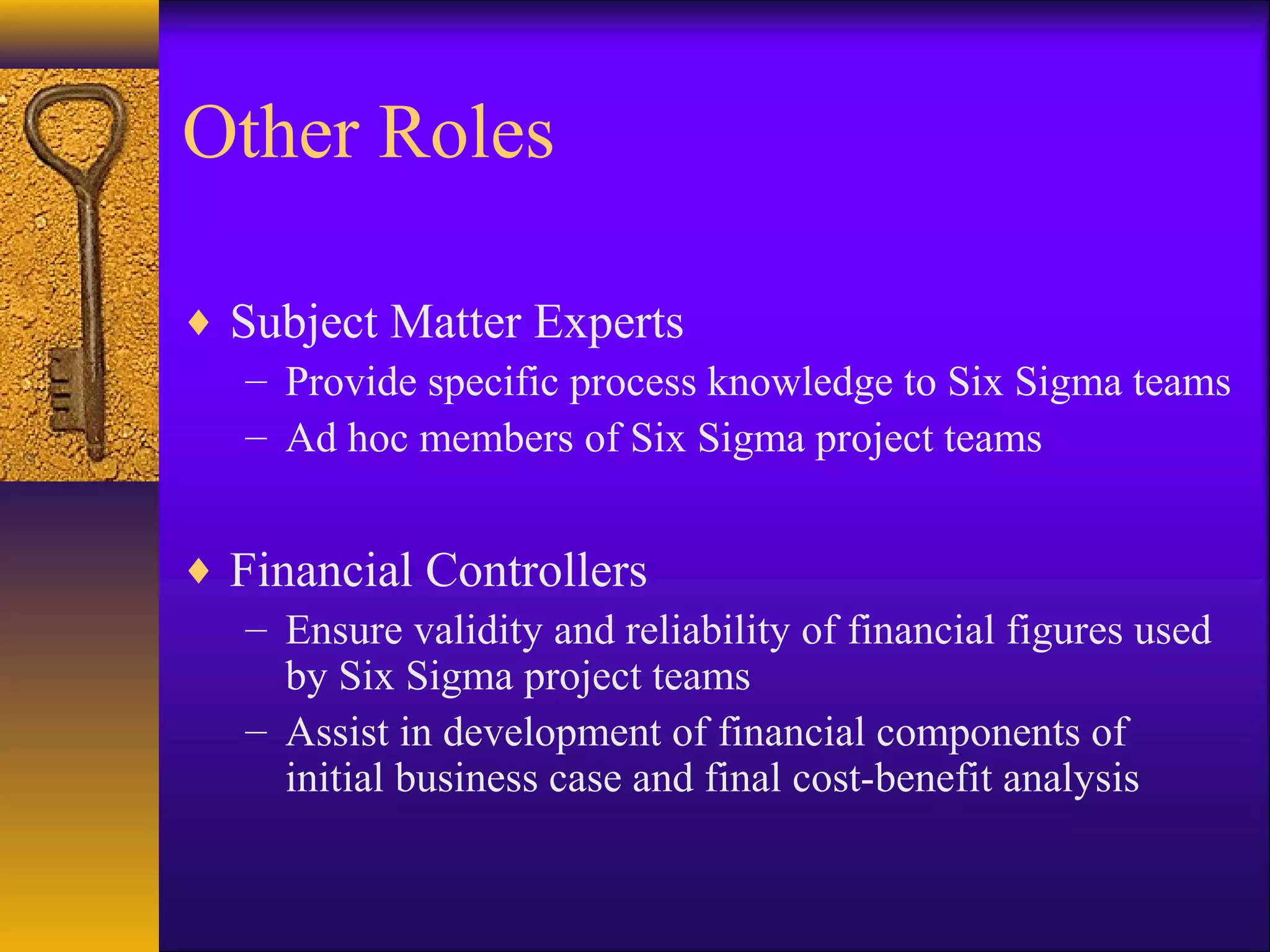 Other Roles

♦ Subject Matter Experts
   – Provide specific process knowledge to Six Sigma teams
   – Ad hoc members of Six Sigma project teams


♦ Financial Controllers
   – Ensure validity and reliability of financial figures used
     by Six Sigma project teams
   – Assist in development of financial components of
     initial business case and final cost-benefit analysis
 