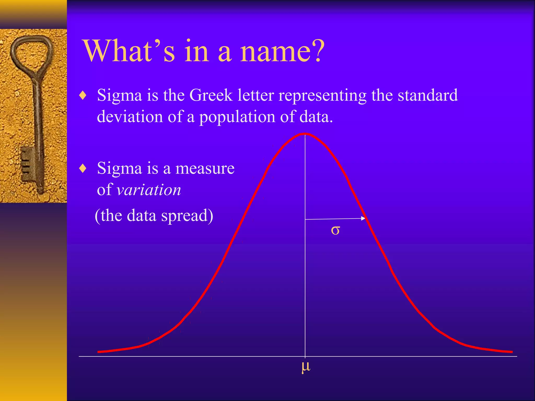 What’s in a name?
♦ Sigma is the Greek letter representing the standard
  deviation of a population of data.

♦ Sigma is a measure
  of variation
  (the data spread)
                                   σ




                               μ
 