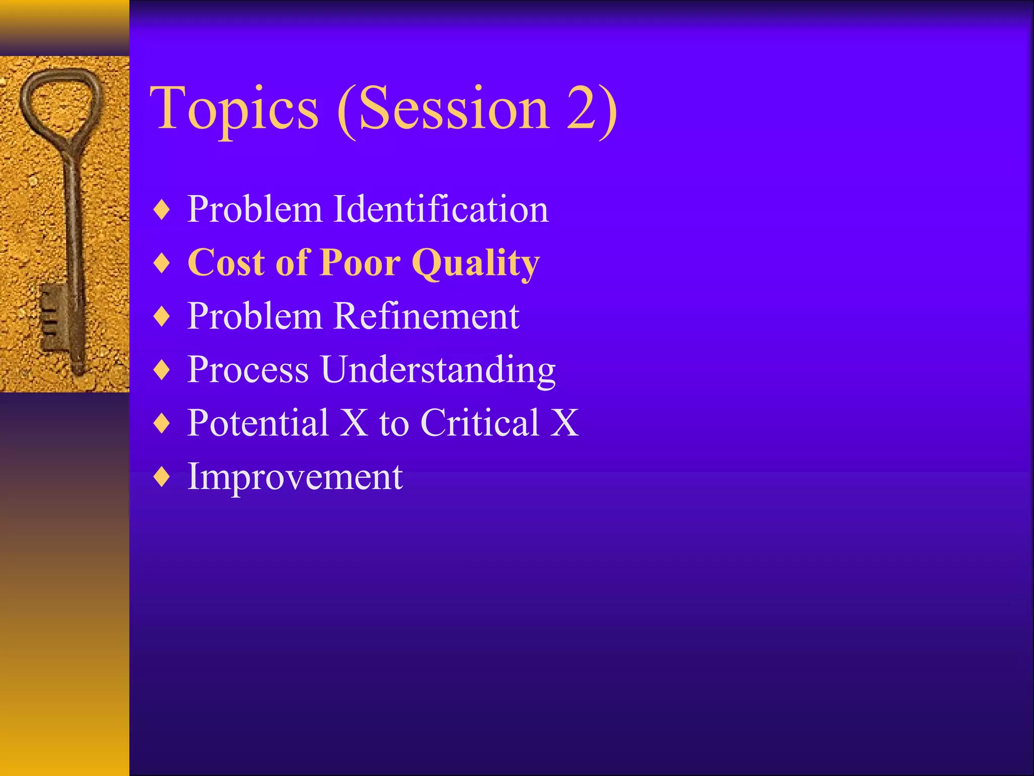 Topics (Session 2)
♦   Problem Identification
♦   Cost of Poor Quality
♦   Problem Refinement
♦   Process Understanding
♦   Potential X to Critical X
♦   Improvement
 