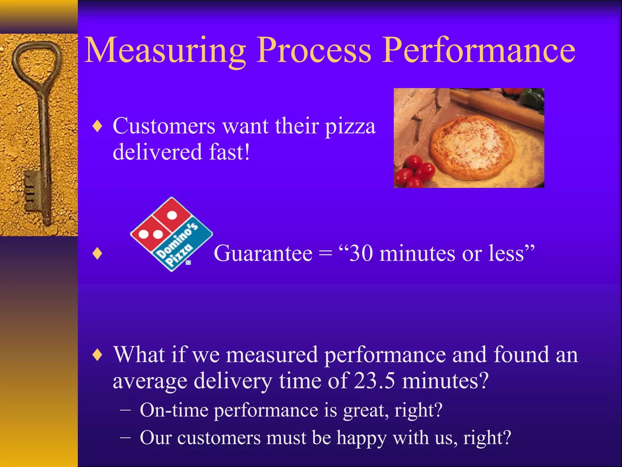 Measuring Process Performance
The pizza delivery example. . .
♦ Customers want their pizza
    delivered fast!



♦             Guarantee = “30 minutes or less”



♦ What if we measured performance and found an
    average delivery time of 23.5 minutes?
    – On-time performance is great, right?
    – Our customers must be happy with us, right?
 
