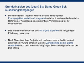 Grundprinzipien des (Lean) Six Sigma Green Belt
Ausbildungslehrganges
 Die vermittelten Theorien werden anhand eines eigenen
Praxisprojektes vertieft und umgesetzt – dadurch erzielen Sie bereits im
Rahmen der Ausbildung eine rechenbare Verbesserung für Ihr
Unternehmen.
 Das Trainerteam setzt sich aus Six Sigma Experten mit langjähriger
Erfahrung zusammen.
 Nach Abschluss Ihrer Projektarbeit und nach einer mündlichen und
schriftlichen Prüfung erhalten Sie eine Zertifizierung als Six Sigma
Green Belt nach dem international gültigen Zertifizierungsverfahren der
ISO 17024.
 