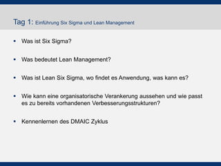 Tag 1: Einführung Six Sigma und Lean Management
 Was ist Six Sigma?
 Was bedeutet Lean Management?
 Was ist Lean Six Sigma, wo findet es Anwendung, was kann es?
 Wie kann eine organisatorische Verankerung aussehen und wie passt
es zu bereits vorhandenen Verbesserungsstrukturen?
 Kennenlernen des DMAIC Zyklus
 