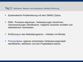 Tag 2: Definieren, Messen und Analysieren; Minitab Einführung
 Systematische Problemlösung mit dem DMAIC Zyklus.
 DMA - Prozesse abgrenzen, Verbesserungen berechnen,
Verschwendungen identifizieren, mögliche Ursachen ermitteln und
kalkulatorisch nachweisen.
 Einführung in das Statistikprogramm – Arbeiten mit Minitab.
 Praxisaufgabe: eigenes rechenbares Verbesserungsprojekt
identifizieren, definieren und den Projektablauf planen.
 