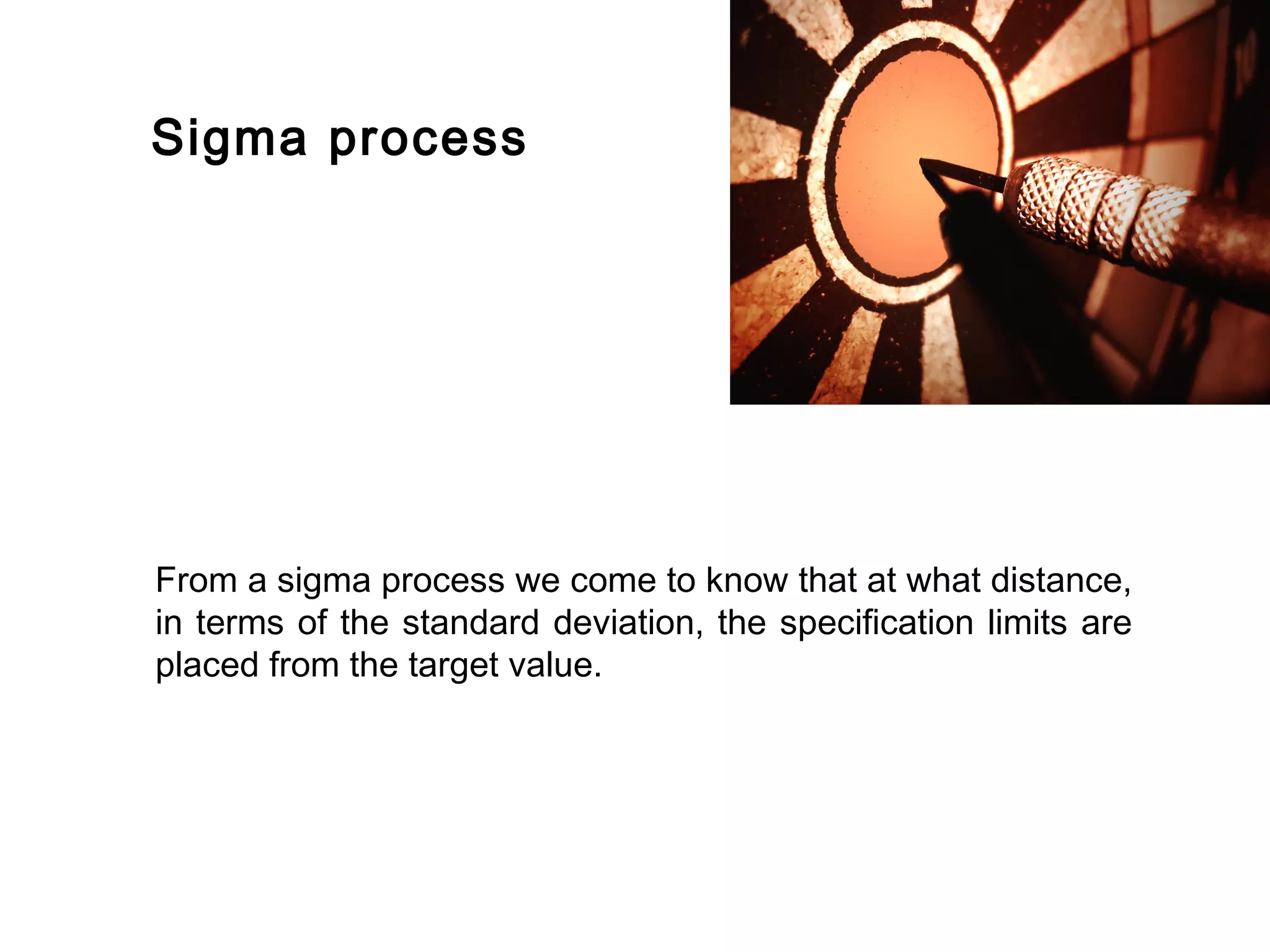 FICCI                                                                      CE




        Sigma process




        From a sigma process we come to know that at what distance,
        in terms of the standard deviation, the specification limits are
        placed from the target value.
 