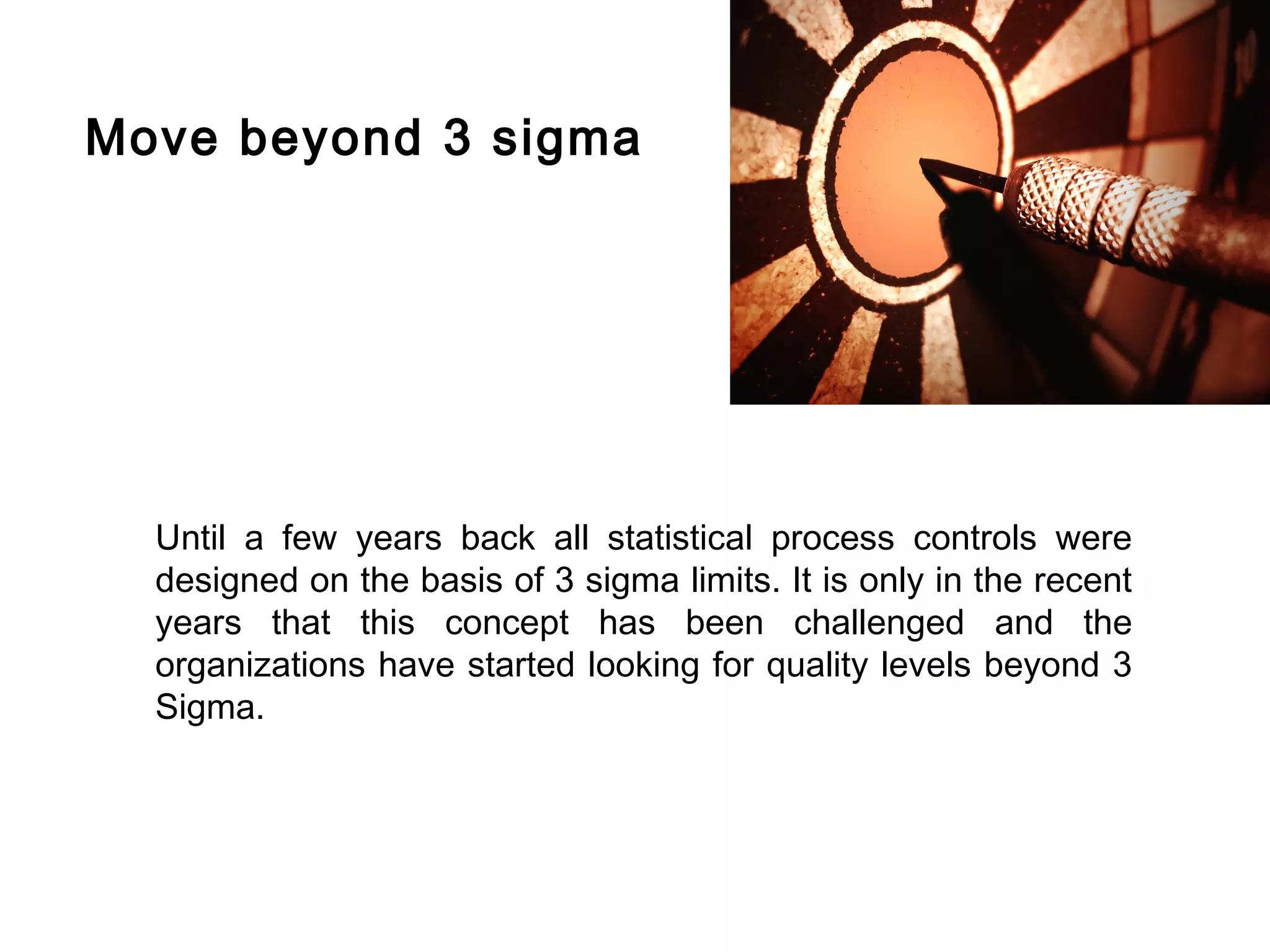 FICCI                                                                         CE




        Move beyond 3 sigma




          Until a few years back all statistical process controls were
          designed on the basis of 3 sigma limits. It is only in the recent
          years that this concept has been challenged and the
          organizations have started looking for quality levels beyond 3
          Sigma.
 
