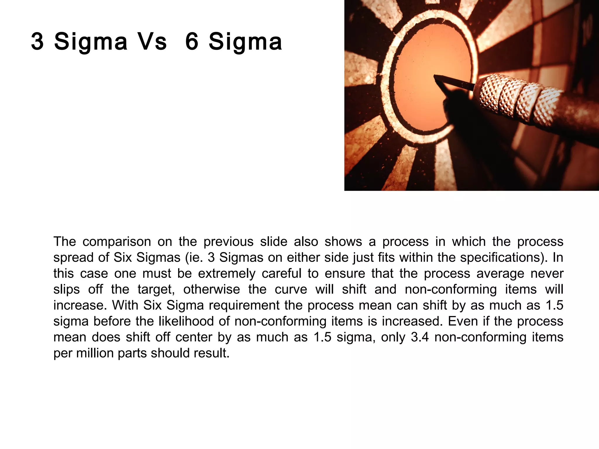 FICCI                                                                                                 CE



        3 Sigma Vs 6 Sigma




         The comparison on the previous slide also shows a process in which the process
         spread of Six Sigmas (ie. 3 Sigmas on either side just fits within the specifications). In
         this case one must be extremely careful to ensure that the process average never
         slips off the target, otherwise the curve will shift and non-conforming items will
         increase. With Six Sigma requirement the process mean can shift by as much as 1.5
         sigma before the likelihood of non-conforming items is increased. Even if the process
         mean does shift off center by as much as 1.5 sigma, only 3.4 non-conforming items
         per million parts should result.
 
