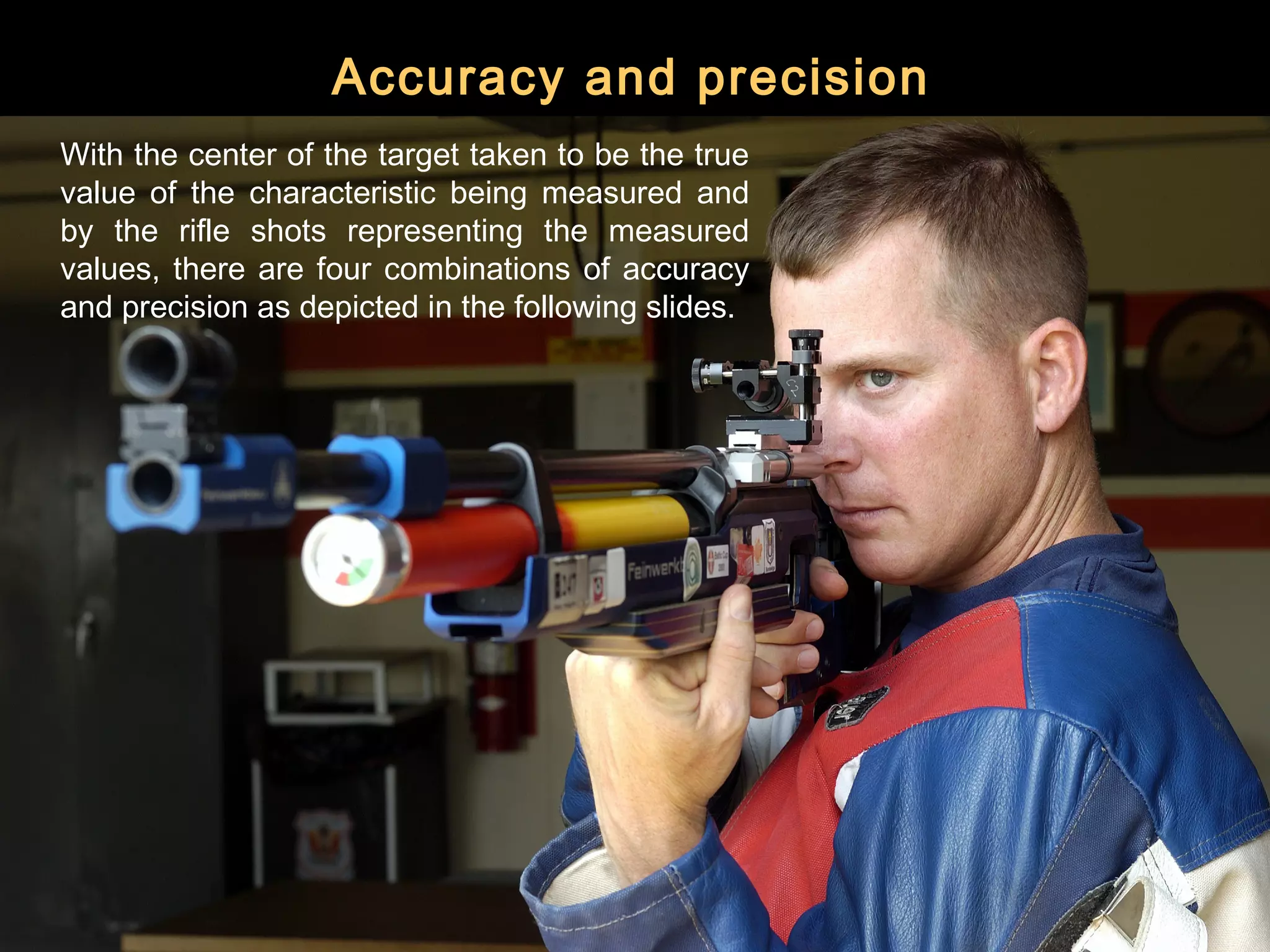 Accuracy and precision
With the center of the target taken to be the true
value of the characteristic being measured and
by the rifle shots representing the measured
values, there are four combinations of accuracy
and precision as depicted in the following slides.
 