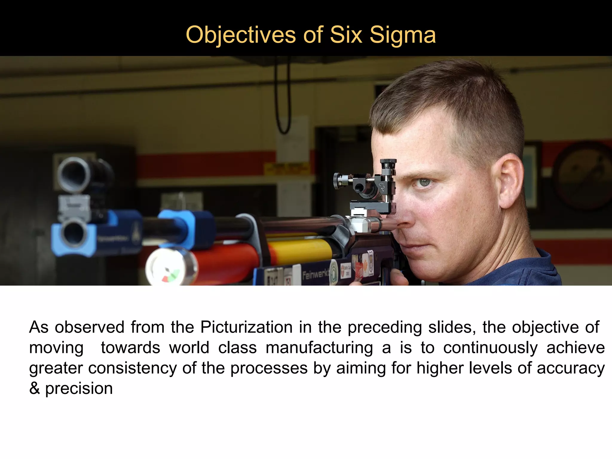 Objectives of Six Sigma




As observed from the Picturization in the preceding slides, the objective of
moving towards world class manufacturing a is to continuously achieve
greater consistency of the processes by aiming for higher levels of accuracy
& precision
 