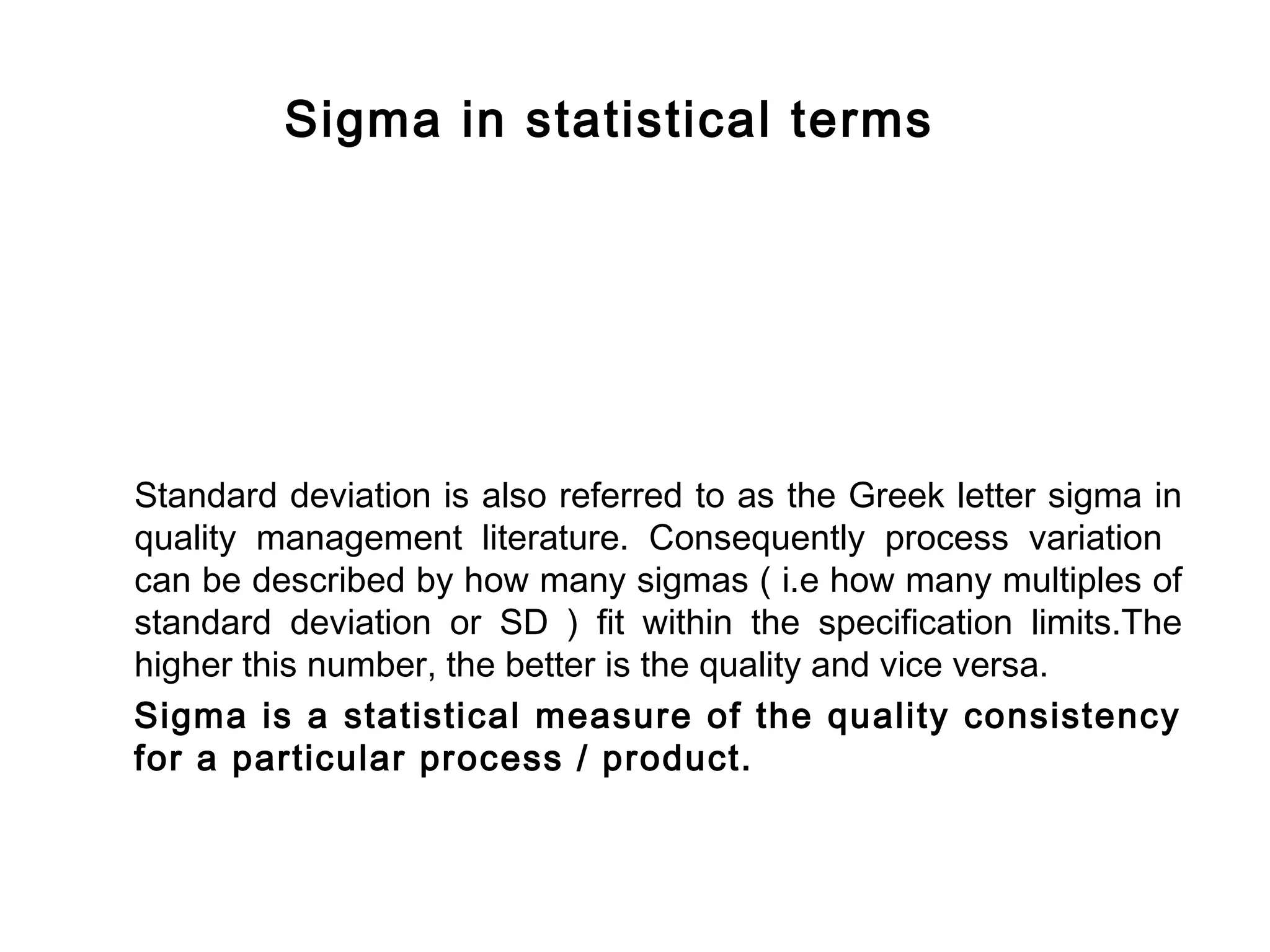 FICCI                                                                         CE




                 Sigma in statistical terms




        Standard deviation is also referred to as the Greek letter sigma in
        quality management literature. Consequently process variation
        can be described by how many sigmas ( i.e how many multiples of
        standard deviation or SD ) fit within the specification limits.The
        higher this number, the better is the quality and vice versa.
        Sigma is a statistical measure of the quality consistency
        for a particular process / product.
 