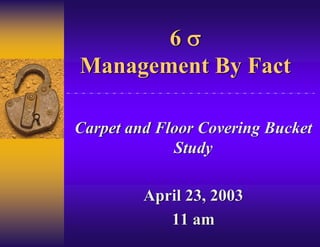 6σ
Management By Fact

Carpet and Floor Covering Bucket
             Study

         April 23, 2003
            11 am
 