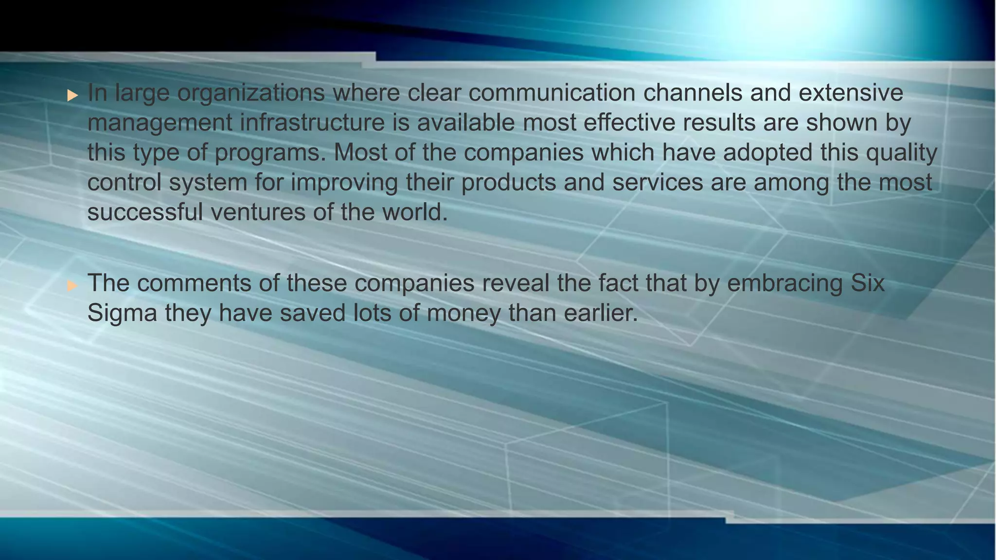  In large organizations where clear communication channels and extensive
management infrastructure is available most effective results are shown by
this type of programs. Most of the companies which have adopted this quality
control system for improving their products and services are among the most
successful ventures of the world.
 The comments of these companies reveal the fact that by embracing Six
Sigma they have saved lots of money than earlier.
 
