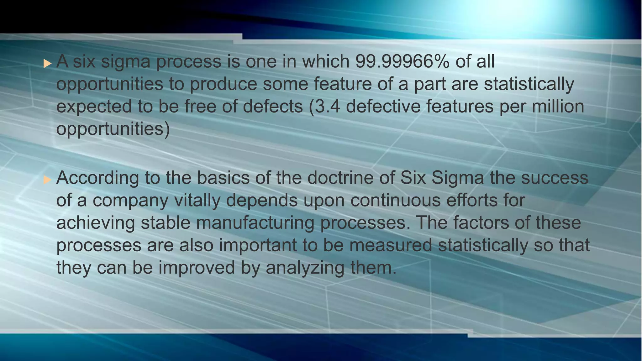  A six sigma process is one in which 99.99966% of all
opportunities to produce some feature of a part are statistically
expected to be free of defects (3.4 defective features per million
opportunities)
 According to the basics of the doctrine of Six Sigma the success
of a company vitally depends upon continuous efforts for
achieving stable manufacturing processes. The factors of these
processes are also important to be measured statistically so that
they can be improved by analyzing them.
 