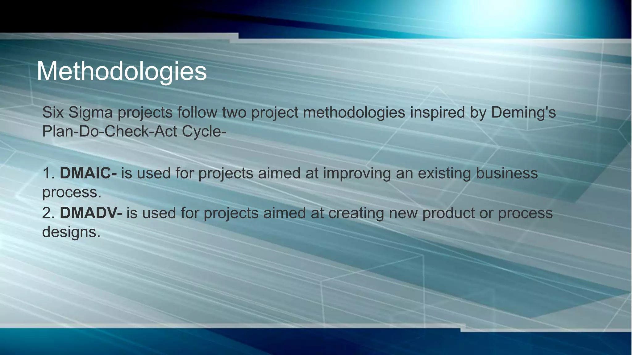 Six Sigma projects follow two project methodologies inspired by Deming's
Plan-Do-Check-Act Cycle-
1. DMAIC- is used for projects aimed at improving an existing business
process.
2. DMADV- is used for projects aimed at creating new product or process
designs.
Methodologies
 