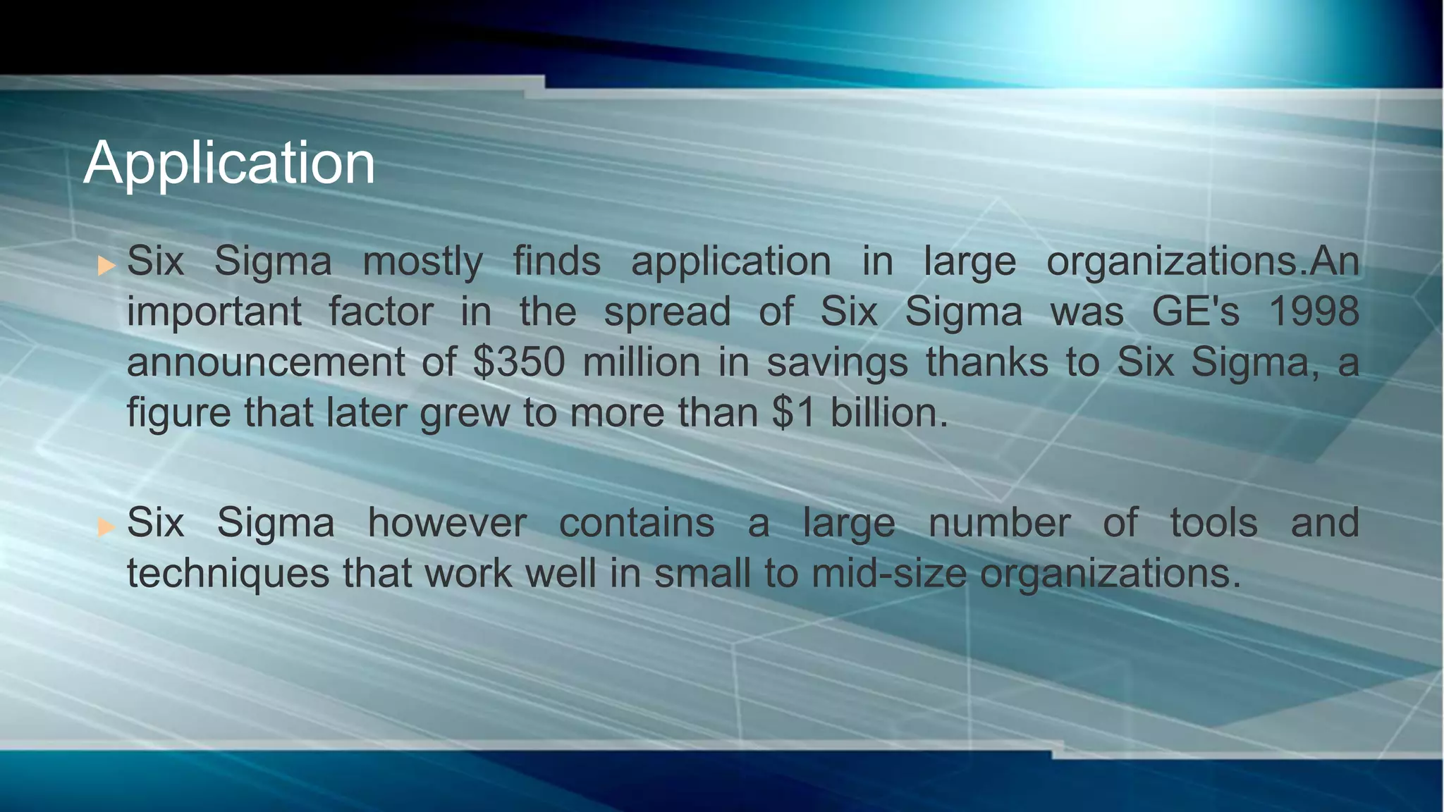  Six Sigma mostly finds application in large organizations.An
important factor in the spread of Six Sigma was GE's 1998
announcement of $350 million in savings thanks to Six Sigma, a
figure that later grew to more than $1 billion.
 Six Sigma however contains a large number of tools and
techniques that work well in small to mid-size organizations.
Application
 
