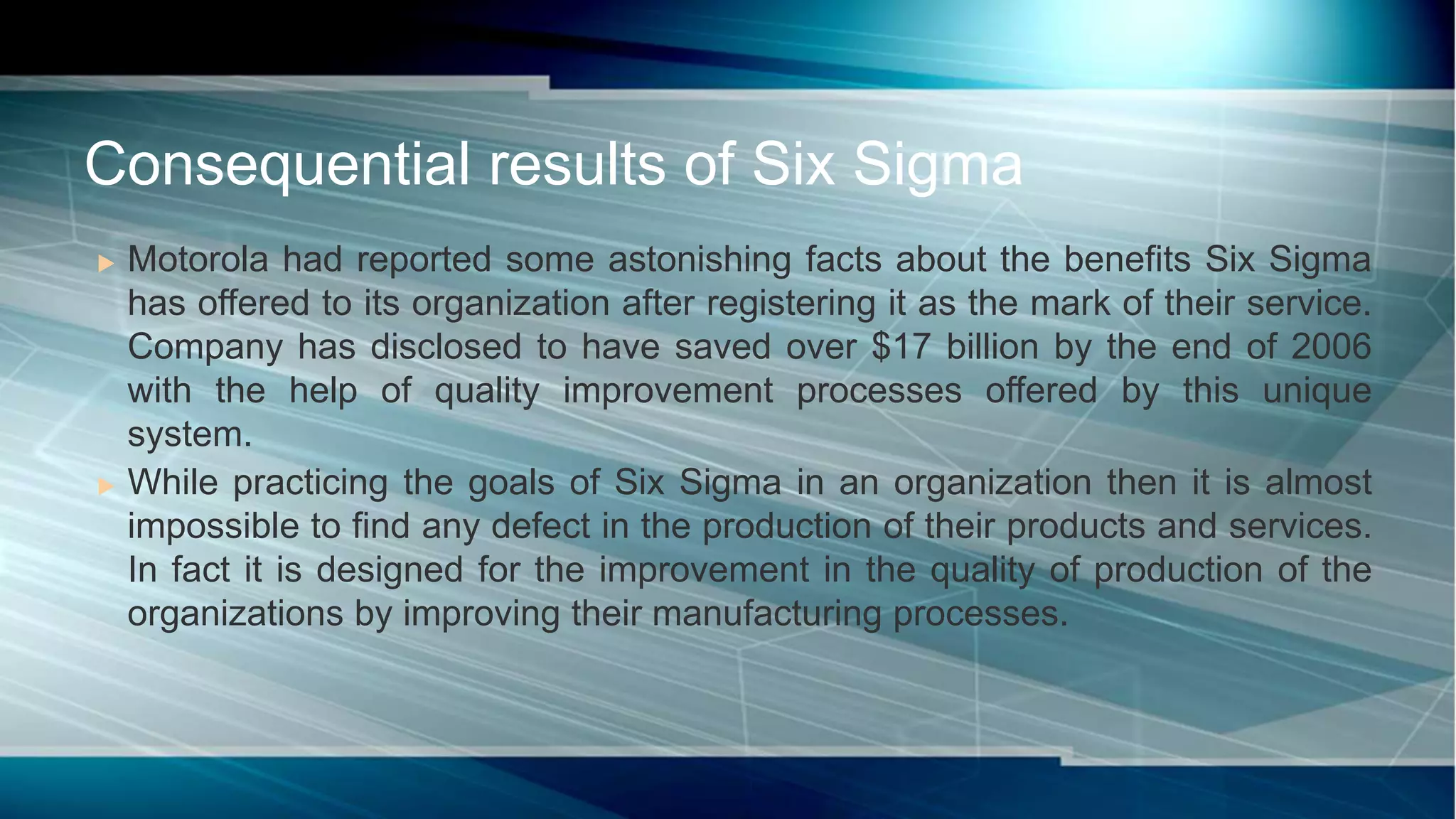  Motorola had reported some astonishing facts about the benefits Six Sigma
has offered to its organization after registering it as the mark of their service.
Company has disclosed to have saved over $17 billion by the end of 2006
with the help of quality improvement processes offered by this unique
system.
 While practicing the goals of Six Sigma in an organization then it is almost
impossible to find any defect in the production of their products and services.
In fact it is designed for the improvement in the quality of production of the
organizations by improving their manufacturing processes.
Consequential results of Six Sigma
 