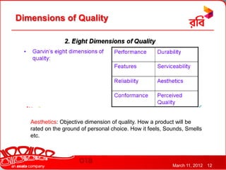 Dimensions of Quality




   Aesthetics: Objective dimension of quality. How a product will be
   rated on the ground of personal choice. How it feels, Sounds, Smells
   etc.




                                                           March 11, 2012   12
 